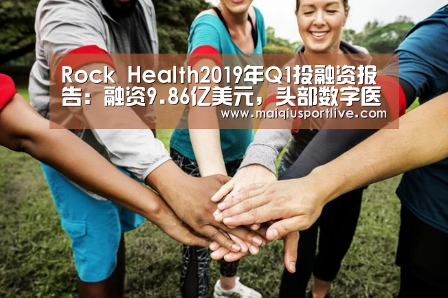 Rock Health2019年Q1投融资报告:融资9.86亿美元,头部数字医疗独角兽估值持续走高【世界杯买球官网】(图1) 世界杯买球平台